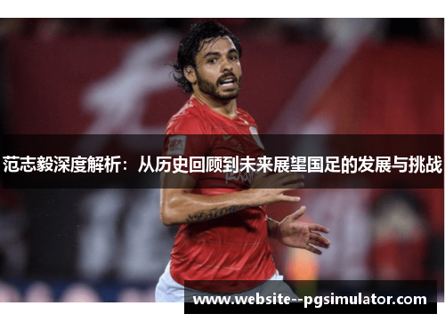 范志毅深度解析：从历史回顾到未来展望国足的发展与挑战
