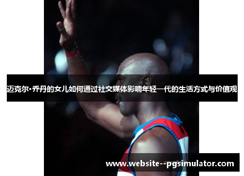 迈克尔·乔丹的女儿如何通过社交媒体影响年轻一代的生活方式与价值观