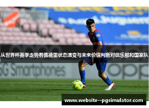 从世界杯赛季走势看佩德里状态演变与未来价值判断对俱乐部和国家队