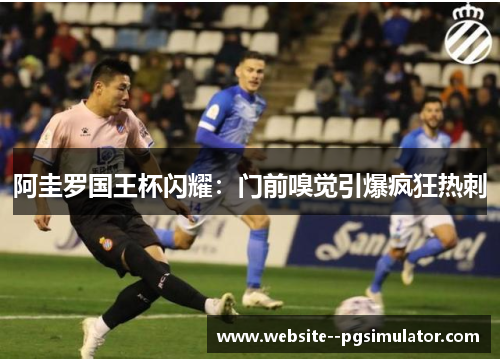 阿圭罗国王杯闪耀：门前嗅觉引爆疯狂热刺
