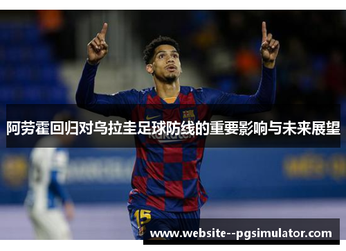 阿劳霍回归对乌拉圭足球防线的重要影响与未来展望