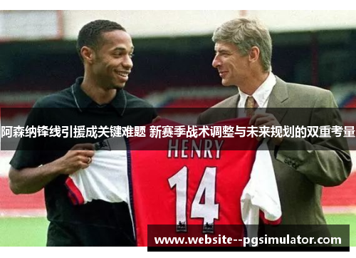 阿森纳锋线引援成关键难题 新赛季战术调整与未来规划的双重考量