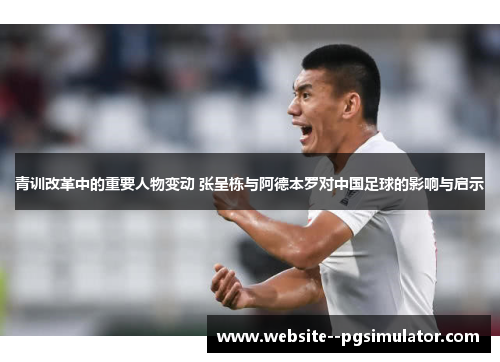 青训改革中的重要人物变动 张呈栋与阿德本罗对中国足球的影响与启示