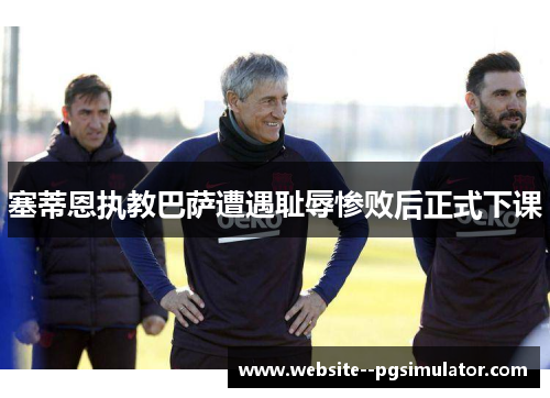 塞蒂恩执教巴萨遭遇耻辱惨败后正式下课