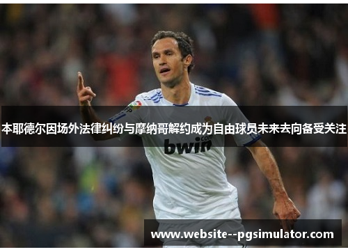 本耶德尔因场外法律纠纷与摩纳哥解约成为自由球员未来去向备受关注