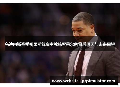 乌迪内斯赛季初果断解雇主教练索蒂尔的背后原因与未来展望