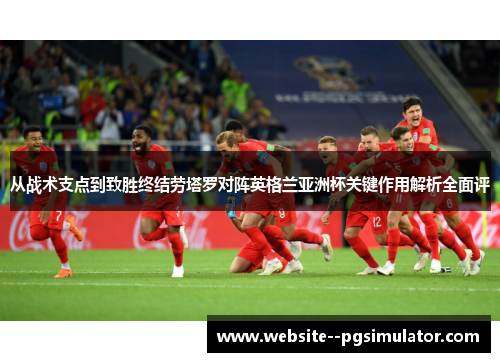 从战术支点到致胜终结劳塔罗对阵英格兰亚洲杯关键作用解析全面评