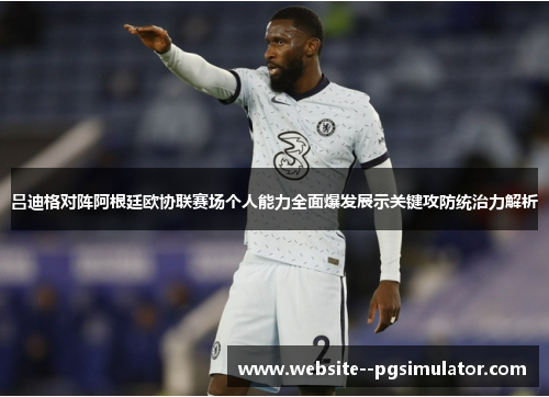 吕迪格对阵阿根廷欧协联赛场个人能力全面爆发展示关键攻防统治力解析
