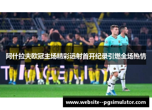 阿什拉夫欧冠主场精彩远射首开纪录引燃全场热情