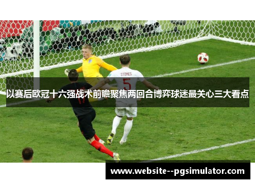 以赛后欧冠十六强战术前瞻聚焦两回合博弈球迷最关心三大看点 以赛后欧冠十六强战术前瞻聚焦两回合博弈球迷最关心三大看点